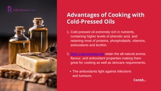 Advantages of Cooking with
Cold-Pressed Oils
The antioxidants fight against infections
1. Cold pressed oil extremely rich in nutrients,
containing higher levels of phenolic acid, and
retaining most of proteins, phospholipids, vitamins,
antioxidants and lecithin.
2. Best Cold-pressed oils retain the all-natural aroma,
flavour, and antioxidant properties making them
great for cooking as well as skincare requirements.
and tumours.
Contd...
 