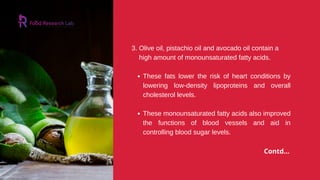 These fats lower the risk of heart conditions by
lowering low-density lipoproteins and overall
cholesterol levels.
These monounsaturated fatty acids also improved
the functions of blood vessels and aid in
controlling blood sugar levels.
3. Olive oil, pistachio oil and avocado oil contain a
high amount of monounsaturated fatty acids.
Contd...
 