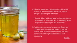 Omega 3 fatty acids are good for heart conditions
and omega 6 fatty acids aid in controlling blood
sugar levels, reducing the risk of diabetes.
as cooking.
4. Sesame, grape seed, flaxseed oil contain a high
amount of polyunsaturated fatty acids, such as
omega 3 and omega 6 fatty acids.
5. Nutritionists recommend sesame, sunflower and
coconut oils to be topped on salads, bread and
cooked meat to gain maximum benefit and they
don’t react well to high heat conditions such
Contd...
 
