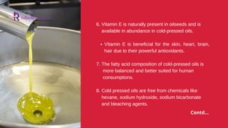 Vitamin E is beneficial for the skin, heart, brain,
hair due to their powerful antioxidants.
and bleaching agents.
6. Vitamin E is naturally present in oilseeds and is
available in abundance in cold-pressed oils.
7. The fatty acid composition of cold-pressed oils is
more balanced and better suited for human
consumptions.
8. Cold pressed oils are free from chemicals like
hexane, sodium hydroxide, sodium bicarbonate
Contd...
 