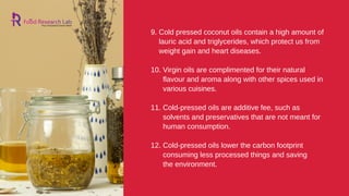the environment.
9. Cold pressed coconut oils contain a high amount of
lauric acid and triglycerides, which protect us from
weight gain and heart diseases.
10. Virgin oils are complimented for their natural
flavour and aroma along with other spices used in
various cuisines.
11. Cold-pressed oils are additive fee, such as
solvents and preservatives that are not meant for
human consumption.
12. Cold-pressed oils lower the carbon footprint
consuming less processed things and saving
 