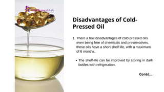 Disadvantages of Cold-
Pressed Oil
The shelf-life can be improved by storing in dark
bottles with refrigeration.
1. There a few disadvantages of cold-pressed oils
even being free of chemicals and preservatives,
these oils have a short shelf life, with a maximum
of 6 months.
Contd...
 