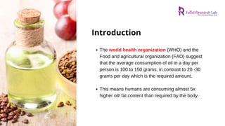 The world health organization (WHO) and the
Food and agricultural organization (FAO) suggest
that the average consumption of oil in a day per
person is 100 to 150 grams, in contrast to 20 -30
grams per day which is the required amount.
This means humans are consuming almost 5x
higher oil/ fat content than required by the body.
Introduction
 