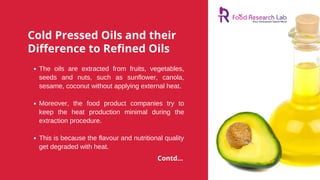 Cold Pressed Oils and their
Difference to Refined Oils
The oils are extracted from fruits, vegetables,
seeds and nuts, such as sunflower, canola,
sesame, coconut without applying external heat.
Moreover, the food product companies try to
keep the heat production minimal during the
extraction procedure.
This is because the flavour and nutritional quality
get degraded with heat.
Contd...
 