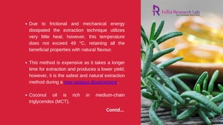 Due to frictional and mechanical energy
dissipated the extraction technique utilizes
very little heat; however, this temperature
does not exceed 49 °C, retaining all the
beneficial properties with natural flavour.
This method is expensive as it takes a longer
time for extraction and produces a lower yield;
however, it is the safest and natural extraction
method during a new product development.
Coconut oil is rich in medium-chain
triglycerides (MCT).
Contd...
 