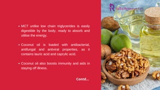 MCT unlike low chain triglycerides is easily
digestible by the body, ready to absorb and
utilise the energy.
Coconut oil is loaded with antibacterial,
antifungal and antiviral properties, as it
contains lauric acid and caprylic acid.
Coconut oil also boosts immunity and aids in
staying off illness.
Contd...
 