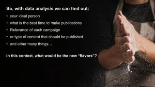 So, with data analysis we can find out:
• your ideal person
• what is the best time to make publications
• Relevance of each campaign
• or type of content that should be published
• and other many things…
In this context, what would be the new “flavors”?
 