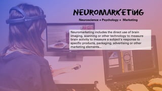 Neuromarketing
Neuroscience + Psychology + Marketing
Neuromarketing includes the direct use of brain
imaging, scanning or other technology to measure
brain activity to measure a subject's response to
specific products, packaging, advertising or other
marketing elements...
 