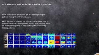 Teaching machine to detect these patterns
Both techniques are based on the same principle:
pattern recognition from images.
With the use of labeled benchmark databases, that is,
we already have the expected result, now we will train
an AI model capable of abstracting and identifying
these patterns.
 