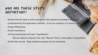 Why are these steps
important?
- Shows that the data is solid enough for the analysis and pattern discovery
- Understanding the application domain - Is the first validation of a known result
- Project Milestones
- Avoid frustrations
- Joining techniques and new “ingredients”,
We are ready to discover the new "flavors" that is, new pattern recognitions
- Avoid lose money - Data analysis projects can be expensive
 