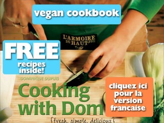 vegan cookbook



FREE
recipes
inside!
 !"#$%$&'()!'*'$+


Cooking                    cliquez ici
                             pour la
                            version
with Dom                   francaise
   {fresh, simple, delicious}
 
