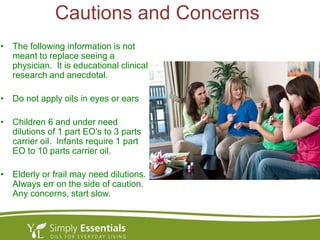 Cautions and Concerns
• The following information is not
meant to replace seeing a
physician. It is educational clinical
research and anecdotal.
• Do not apply oils in eyes or ears
• Children 6 and under need
dilutions of 1 part EO’s to 3 parts
carrier oil. Infants require 1 part
EO to 10 parts carrier oil.
• Elderly or frail may need dilutions.
Always err on the side of caution.
Any concerns, start slow.
 