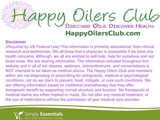 Disclaimer
(Required by US Federal Law) This information is primarily educational, from clinical
research and testimonies. We all know that a physician is accessible if we have any
health concerns. Although, we all are entitied to self-help, help for ourselves and our
loved ones. We are sharing information. The information included throughout this
website and in all of our classes, webinars, teleconferences, and conversations is
NOT intended to be taken as medical advice. The Happy Oilers Club and members
within are not diagnosing or prescribing for chiropractic, medical or psychological
conditions, nor do we claim to prevent, treat, mitigate, or cure such conditions. We
are offering information based on traditional aromatherapy that may offer
therapeutic benefit by supporting normal structure and function. No therapeutic or
medical claims are either implied or made. Do not alter any medical treatment, or
the use of medications without the permission of your medical care provider.
 