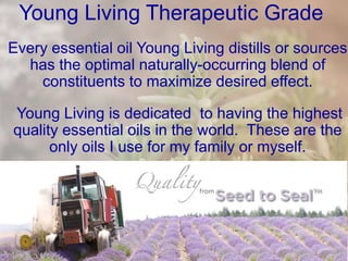 Young Living Therapeutic Grade
Every essential oil Young Living distills or sources
has the optimal naturally-occurring blend of
constituents to maximize desired effect.
Young Living is dedicated to having the highest
quality essential oils in the world. These are the
only oils I use for my family or myself.
 