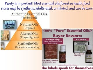 Purity is important! Most essential oils found in health food
stores may be synthetic, adulterated, or diluted, and can be toxic!
 