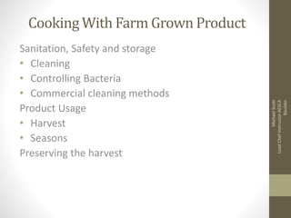 Cooking With Farm Grown Product 
Sanitation, Safety and storage 
• Cleaning 
• Controlling Bacteria 
• Commercial cleaning methods 
Product Usage 
• Harvest 
• Seasons 
Preserving the harvest 
Michael Scott 
Lead Chef Instructor AESCA 
Boulder 
 