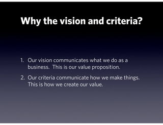 Why the vision and criteria?


1. Our vision communicates what we do as a
   business. This is our value proposition.
2. Our criteria communicate how we make things.
   This is how we create our value.
 