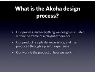 What is the Akoha design
          process?

• Our process, and everything we design is situated
   within the frame of a playful experience.
• Our product is a playful experience, and it is
   produced through a playful experience.
• Our work is the product of how we work.
 