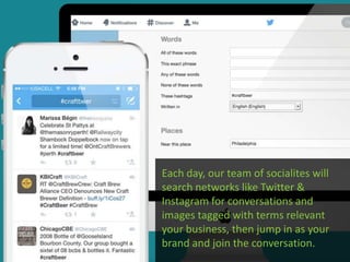 Each day, our team of socialites will
search networks like Twitter &
Instagram for conversations and
images tagged with terms relevant
your business, then jump in as your
brand and join the conversation.
 