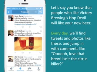 Let’s say you know that
people who like Victory
Brewing’s Hop Devil
will like your new beer.
Every day, we’ll find
tweets and photos like
these, and jump in
with comments like
“Oooooh, love that
brew! Isn’t the citrus
killer?”
 