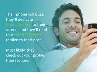 Their phone will buzz,
they’ll dedicate all
their attention to their
screen, and they’ll read
that YOUR COMPANY
replied to their post.
Most likely, they’ll
check out your profile
then respond.
 