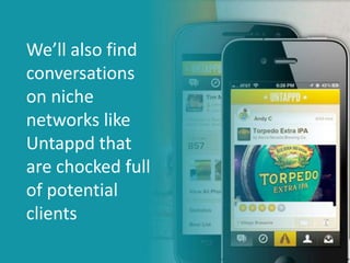 Occasionally, we’ll get even more
aggressive and respond with
comments like…
“Ooooh, love that brew! If you love
citric tones, you’d def enjoy our Citrific
Ale - tried it yet?”
We’ll also find
conversations
on niche
networks like
Untappd that
are chocked full
of potential
clients
 