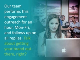 Our team
performs this
engagement
outreach for an
hour, Mon-Fri,
and follows up on
all replies. Talk
about getting
your brand out
there, right?
 