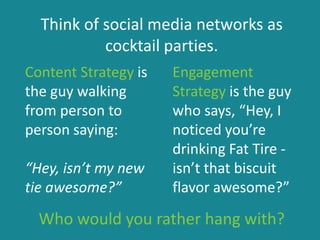 Think of social media networks as
cocktail parties.
Content Strategy is
the guy walking
from person to
person saying:
“Hey, isn’t my new
tie awesome?”
Engagement
Strategy is the guy
who says, “Hey, I
noticed you’re
drinking Fat Tire -
isn’t that biscuit
flavor awesome?”
Who would you rather hang with?
 