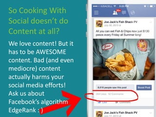 So Cooking With
Social doesn’t do
Content at all?
We love content! But it
has to be AWESOME
content. Bad (and even
mediocre) content
actually harms your
social media efforts!
Ask us about
Facebook’s algorithm
EdgeRank : )
 