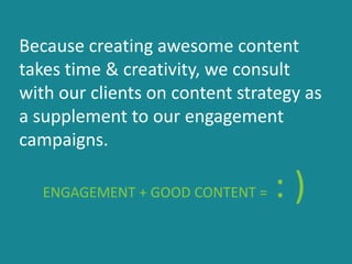 Because creating awesome content
takes time & creativity, we consult
with our clients on content strategy as
a supplement to our engagement
campaigns.
ENGAGEMENT + GOOD CONTENT = : )
 