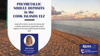 POLYMETALLIC
NODULE DEPOSITS
in the
COOK ISLANDS EEZ
Using GIS to better assess the mineral and
economic potential for polymetallic nodule
deposits in the Cook Island Exclusive Economic
Zone
Elisa Puccioni
Senior GIS Analyst
at Kenex Ltd
 