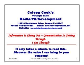 Coleen Cook’s
                         Strategic Value

                  Media/PR/Development
         16018 Westerham Drive, Tampa, FL 33647
   Phone: 813-838-8483    Email: coleencook@verizon.net
          LinkedIn: www.linkedin.com/in/coleencook2



I nformation Is Giving Out – Communication Is Getting
                           Through.
                        I Get Through!

         It only takes a minute to read this.
        Discover the value I can bring to your
                       company!
Date: 7/23/2012        Coleen Cook Klecic’s Strategic Value Presentation   1
 