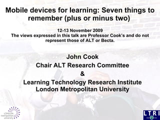 Mobile devices for learning: Seven things to remember (plus or minus two)  12-13 November 2009 The views expressed in this talk are Professor Cook’s and do not represent those of ALT or Becta. John Cook Chair ALT Research Committee & Learning Technology Research Institute London Metropolitan University 