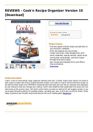 REVIEWS - Cook'n Recipe Organizer Version 10
[Download]
ViewUserReviews
Average Customer Rating
4.0 out of 5
Product Feature
Find and capture internet recipes and add them toq
your electronic cookbooks
Enter and organize your own recipesq
Create menu plans, make shopping lists, printq
family cookbooks, analyze nutrition, adjust recipe
serving sizes automatically, and share recipes
through email and on blogs
Sync recipes and shopping lists to your iPhone,q
iPad, and Android
Read moreq
Product Description
Cook'n is the #1 best-selling recipe organizer software with over 3 million copies sold! Version 10 makes it
even easier to keep track of your favorite Internet recipes. Use Cook'n to search and find the best recipes on
the web and then simply click CAPTURE to Download and Save them into your library. Organize and categorize
all your recipes to help you manage your cooking. Cook'n also simplifies meal preparation and saves you time
and money at the grocery store. Tell Cook’n which items you have on hand and it will suggest recipes or you
can browse through hundreds of cookbook photos, including your own, to find one you like for dinner. Order
today to preserve your favorite recipes and discover the joy of cooking again! Read more
 