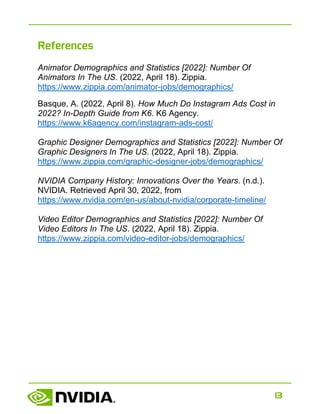 13
References
Animator Demographics and Statistics [2022]: Number Of
Animators In The US. (2022, April 18). Zippia.
https://www.zippia.com/animator-jobs/demographics/
Basque, A. (2022, April 8). How Much Do Instagram Ads Cost in
2022? In-Depth Guide from K6. K6 Agency.
https://www.k6agency.com/instagram-ads-cost/
Graphic Designer Demographics and Statistics [2022]: Number Of
Graphic Designers In The US. (2022, April 18). Zippia.
https://www.zippia.com/graphic-designer-jobs/demographics/
NVIDIA Company History: Innovations Over the Years. (n.d.).
NVIDIA. Retrieved April 30, 2022, from
https://www.nvidia.com/en-us/about-nvidia/corporate-timeline/
Video Editor Demographics and Statistics [2022]: Number Of
Video Editors In The US. (2022, April 18). Zippia.
https://www.zippia.com/video-editor-jobs/demographics/
 