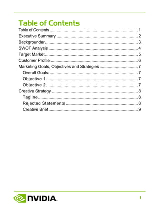 1
Table of Contents
Table of Contents ............................................................................1
Executive Summary ......................................................................2
Backgrounder................................................................................3
SWOT Analysis .............................................................................4
Target Market................................................................................5
Customer Profile ...........................................................................6
Marketing Goals, Objectives and Strategies .................................7
Overall Goals:............................................................................7
Objective 1...............................................................................7
Objective 2...............................................................................7
Creative Strategy ..........................................................................8
Tagline......................................................................................8
Rejected Statements ..............................................................8
Creative Brief.............................................................................9
 