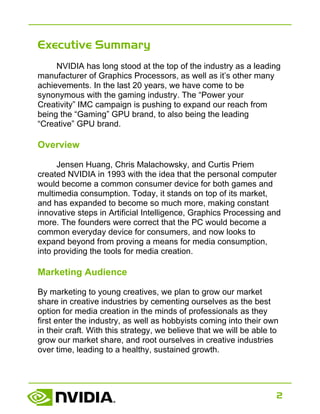 2
Executive Summary
NVIDIA has long stood at the top of the industry as a leading
manufacturer of Graphics Processors, as well as it’s other many
achievements. In the last 20 years, we have come to be
synonymous with the gaming industry. The “Power your
Creativity” IMC campaign is pushing to expand our reach from
being the “Gaming” GPU brand, to also being the leading
“Creative” GPU brand.
Overview
Jensen Huang, Chris Malachowsky, and Curtis Priem
created NVIDIA in 1993 with the idea that the personal computer
would become a common consumer device for both games and
multimedia consumption. Today, it stands on top of its market,
and has expanded to become so much more, making constant
innovative steps in Artificial Intelligence, Graphics Processing and
more. The founders were correct that the PC would become a
common everyday device for consumers, and now looks to
expand beyond from proving a means for media consumption,
into providing the tools for media creation.
Marketing Audience
By marketing to young creatives, we plan to grow our market
share in creative industries by cementing ourselves as the best
option for media creation in the minds of professionals as they
first enter the industry, as well as hobbyists coming into their own
in their craft. With this strategy, we believe that we will be able to
grow our market share, and root ourselves in creative industries
over time, leading to a healthy, sustained growth.
 