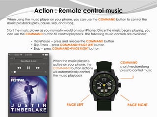 COMMAND
Action : Remote control music
When using the music player on your phone, you can use the COMMAND button to control the
music playback (play, pause, skip, and stop).
Start the music player as you normally would on your iPhone. Once the music begins playing, you
can use the COMMAND button to control playback. The following music controls are available:
• Play/Pause -- press and release the COMMAND button
• Skip Track -- press COMMAND+PAGE LEFT button
• Stop -- press COMMAND+PAGE RIGHT button
short/medium/long
press to control music
When the music player is
active on your phone, the
COMMAND button actions
will automatically control
the music playback
PAGE RIGHTPAGE LEFT
 