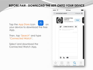 Tap the App Store icon on
your device to download the free
App.
Then, tap ‘Search’ and type
‘Connected Watch’.
Select and download the
Connected Watch App.
BEFORE PAIR : DOWNLOAD THE APP ONTO YOUR DEVICE
 