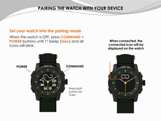 Set your watch into the pairing mode
When the watch is OFF, press COMMAND +
POWER buttons until 1st beep (3sec) and all
icons will blink.
PAIRING THE WATCH WITH YOUR DEVICE
COMMANDPOWER
When connected, the
connected icon will be
displayed on the watch
Press both
button for
3 sec
 