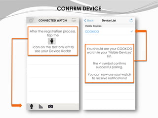 After the registration process,
tap the
icon on the bottom left to
see your Device Radar
You should see your COOKOO
watch in your ‘Visible Devices’
List.
The  symbol confirms
successful pairing.
You can now use your watch
to receive notifications!
COOKOO
CONFIRM DEVICE
 