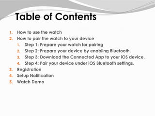 Table of Contents
1. How to use the watch
2. How to pair the watch to your device
1. Step 1: Prepare your watch for pairing
2. Step 2: Prepare your device by enabling Bluetooth.
3. Step 3: Download the Connected App to your iOS device.
4. Step 4: Pair your device under iOS Bluetooth settings.
3. Registration
4. Setup Notification
5. Watch Demo
 