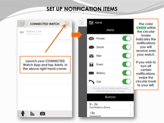 Launch your CONNECTED
Watch App and tap Alerts, in
the above right hand corner.
The color
GREEN within
the circular
knobs
indicates the
notifications
you will
receive onto
your watch.
If you wish to
turn off
certain
notifications,
swipe the
circular knob
to your left.
SET UP NOTIFICATION ITEMS
 