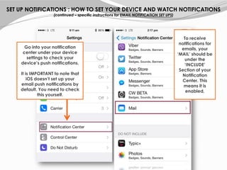 SET UP NOTIFICATIONS : HOW TO SET YOUR DEVICE AND WATCH NOTIFICATIONS
(continued – specific instructions for EMAIL NOTIFICATION SET UPS)
Go into your notification
center under your device
settings to check your
device’s push notifications.
It is IMPORTANT to note that
iOS doesn’t set up your
email push notifications by
default. You need to check
this yourself.
To receive
notifications for
emails, your
‘MAIL’ should be
under the
‘INCLUDE’
Section of your
Notification
Center. This
means it is
enabled.
 