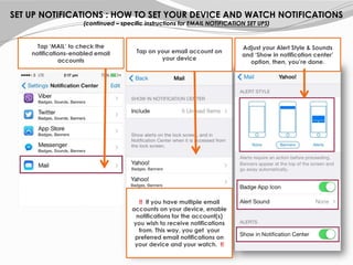 Tap ‘MAIL’ to check the
notifications-enabled email
accounts
Tap on your email account on
your device
Adjust your Alert Style & Sounds
and ‘Show in notification center’
option, then, you’re done.
!! If you have multiple email
accounts on your device, enable
notifications for the account(s)
you wish to receive notifications
from. This way, you get your
preferred email notifications on
your device and your watch. !!
SET UP NOTIFICATIONS : HOW TO SET YOUR DEVICE AND WATCH NOTIFICATIONS
(continued – specific instructions for EMAIL NOTIFICATION SET UPS)
 