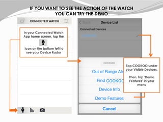 IF YOU WANT TO SEE THE ACTION OF THE WATCH
YOU CAN TRY THE DEMO
In your Connected Watch
App home screen, tap the
icon on the bottom left to
see your Device Radar
COOKOO
COOKOO
Tap COOKOO under
your Visible Devices.
Then, tap ‘Demo
Features’ in your
menu
COOKOO
 
