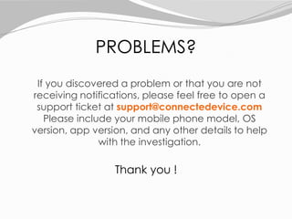 If you discovered a problem or that you are not
receiving notifications, please feel free to open a
support ticket at support@connectedevice.com
Please include your mobile phone model, OS
version, app version, and any other details to help
with the investigation.
PROBLEMS?
Thank you !
 