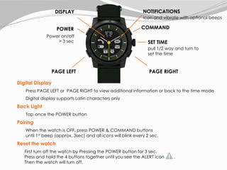 Pairing
When the watch is OFF, press POWER & COMMAND buttons
until 1st beep (approx. 3sec) and all icons will blink every 2 sec.
Reset the watch
Press PAGE LEFT or PAGE RIGHT to view additional information or back to the time mode
Back Light
Tap once the POWER button
Digital Display
Digital display supports Latin characters only
COMMAND
PAGE RIGHTPAGE LEFT
SET TIME
pull 1/2 way and turn to
set the time
icon and vibrate with optional beeps
POWER
Power on/off
> 3 sec
NOTIFICATIONSDISPLAY
First turn off the watch by Pressing the POWER button for 3 sec.
Press and hold the 4 buttons together until you see the ALERT icon .
Then the watch will turn off.
 