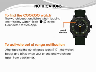 To find the COOKOO watch
The watch beeps and blinks when tapping
The “find my watch” icon in the
Connected Watch App.
After tapping the out of range icon , the watch
beeps and blinks when your phone and watch are
apart from each other.
To activate out of range notification
NOTIFICATIONS
beep &
vibration
 