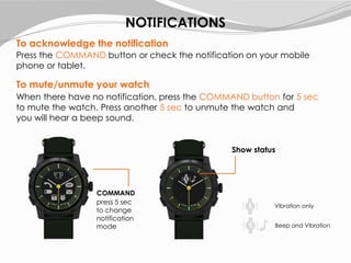 To acknowledge the notification
Press the COMMAND button or check the notification on your mobile
phone or tablet.
To mute/unmute your watch
When there have no notification, press the COMMAND button for 5 sec
to mute the watch. Press another 5 sec to unmute the watch and
you will hear a beep sound.
NOTIFICATIONS
Vibration only
Beep and Vibration
COMMAND
press 5 sec
to change
notification
mode
Show status
 